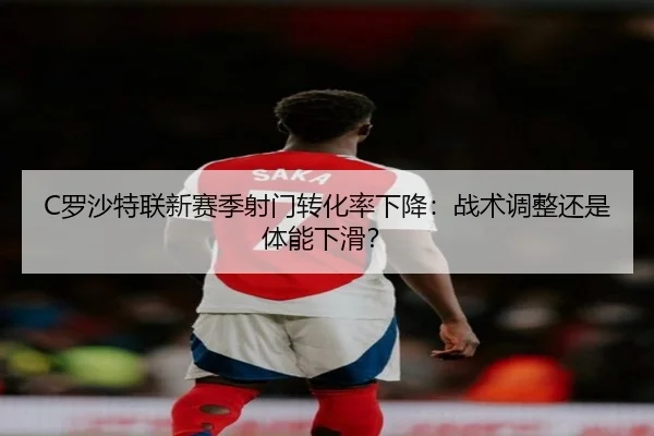 C罗沙特联新赛季射门转化率下降：战术调整还是体能下滑？